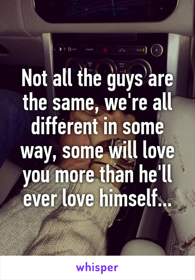 Not all the guys are the same, we're all different in some way, some will love you more than he'll ever love himself...