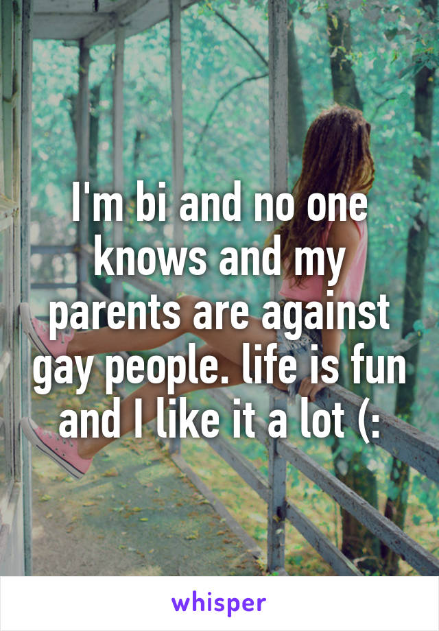 I'm bi and no one knows and my parents are against gay people. life is fun and I like it a lot (: