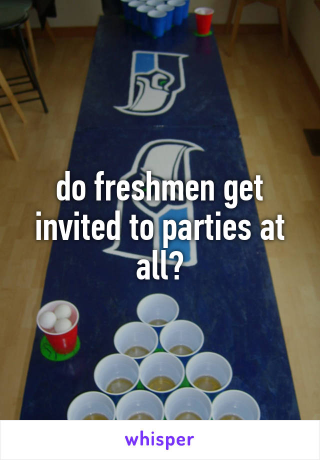 do freshmen get invited to parties at all?