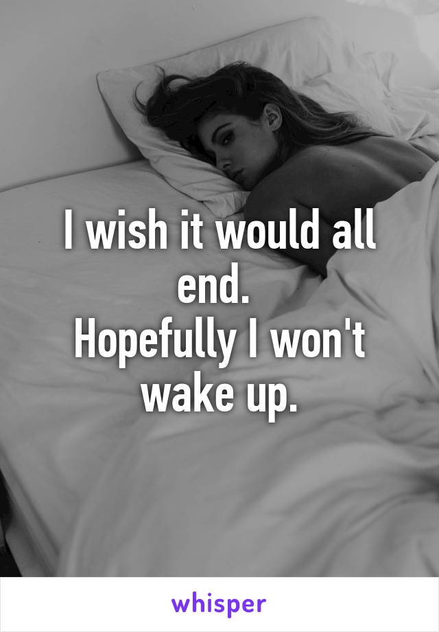 I wish it would all end. 
Hopefully I won't wake up.