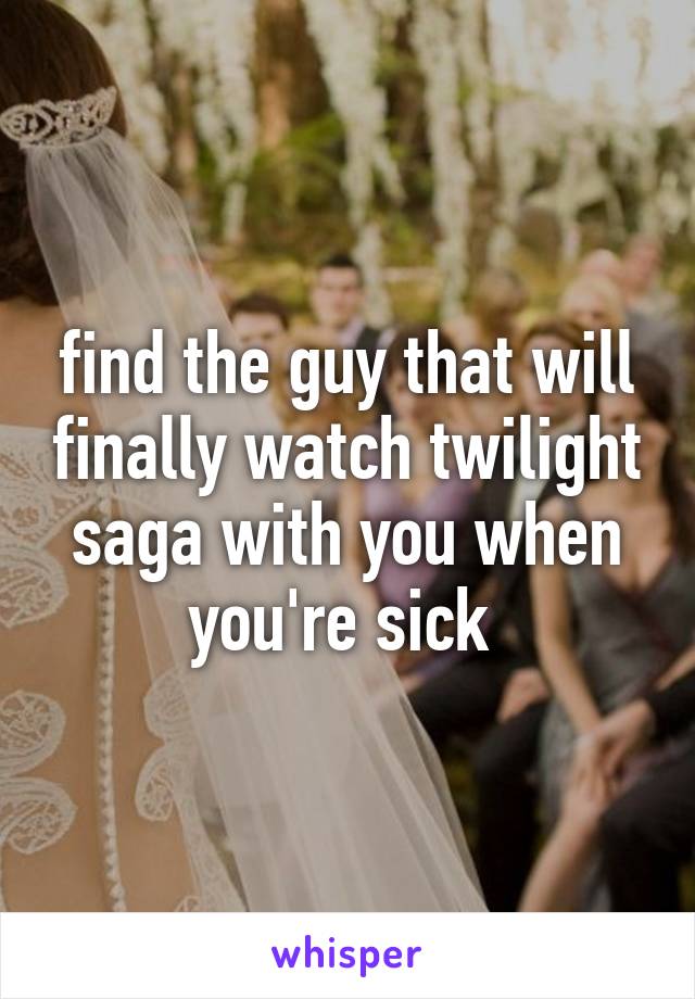 find the guy that will finally watch twilight saga with you when you're sick 