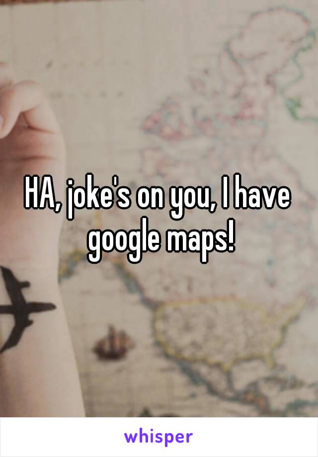 HA, joke's on you, I have google maps!