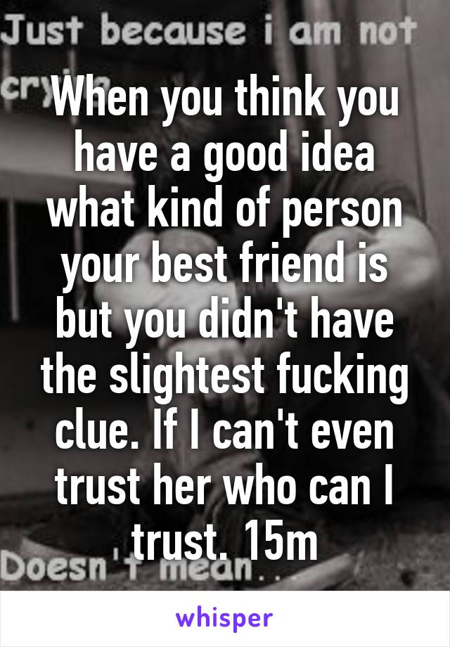 When you think you have a good idea what kind of person your best friend is but you didn't have the slightest fucking clue. If I can't even trust her who can I trust. 15m