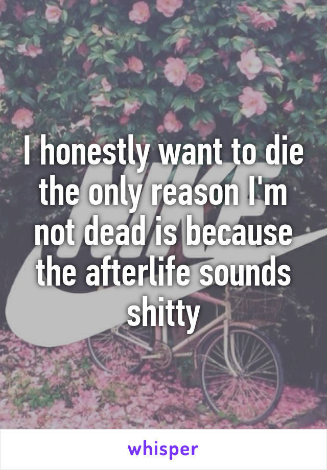 I honestly want to die the only reason I'm not dead is because the afterlife sounds shitty