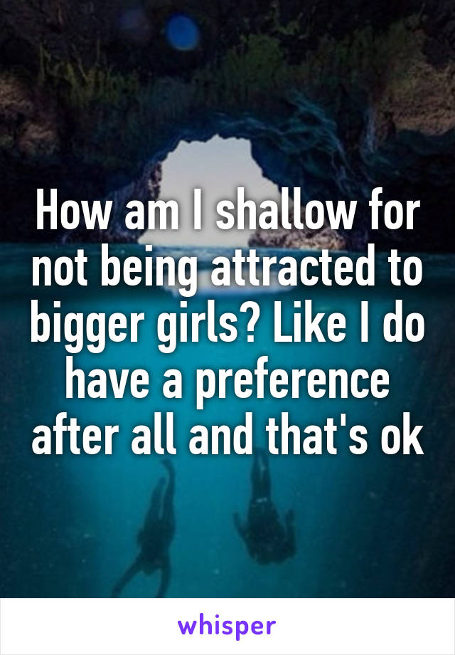 How am I shallow for not being attracted to bigger girls? Like I do have a preference after all and that's ok