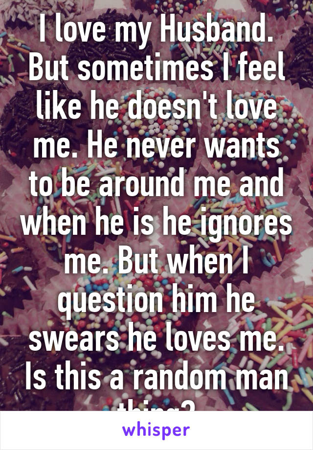 I love my Husband. But sometimes I feel like he doesn't love me. He never wants to be around me and when he is he ignores me. But when I question him he swears he loves me. Is this a random man thing?