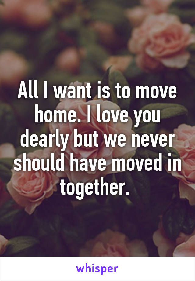 All I want is to move home. I love you dearly but we never should have moved in together. 