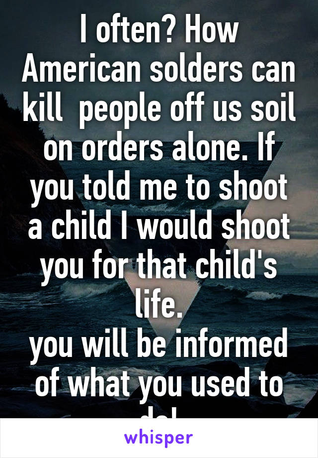 I often? How American solders can kill  people off us soil on orders alone. If you told me to shoot a child I would shoot you for that child's life.
you will be informed of what you used to do!