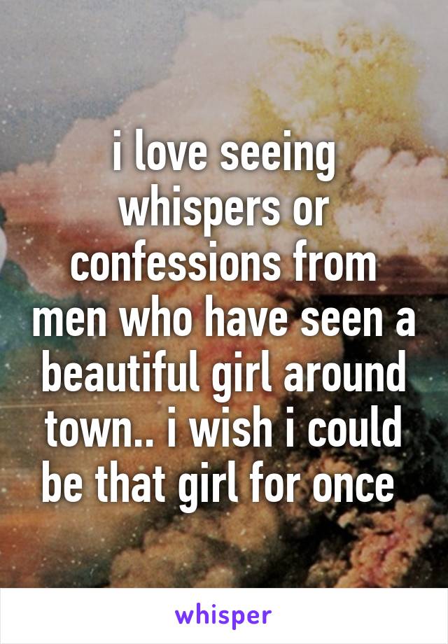 i love seeing whispers or confessions from men who have seen a beautiful girl around town.. i wish i could be that girl for once 