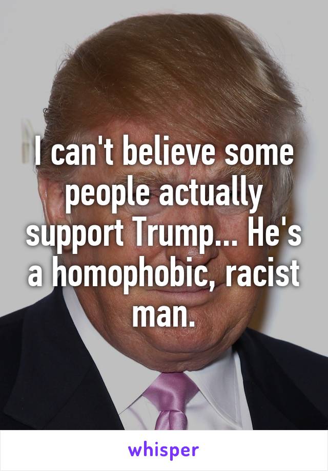 I can't believe some people actually support Trump... He's a homophobic, racist man.