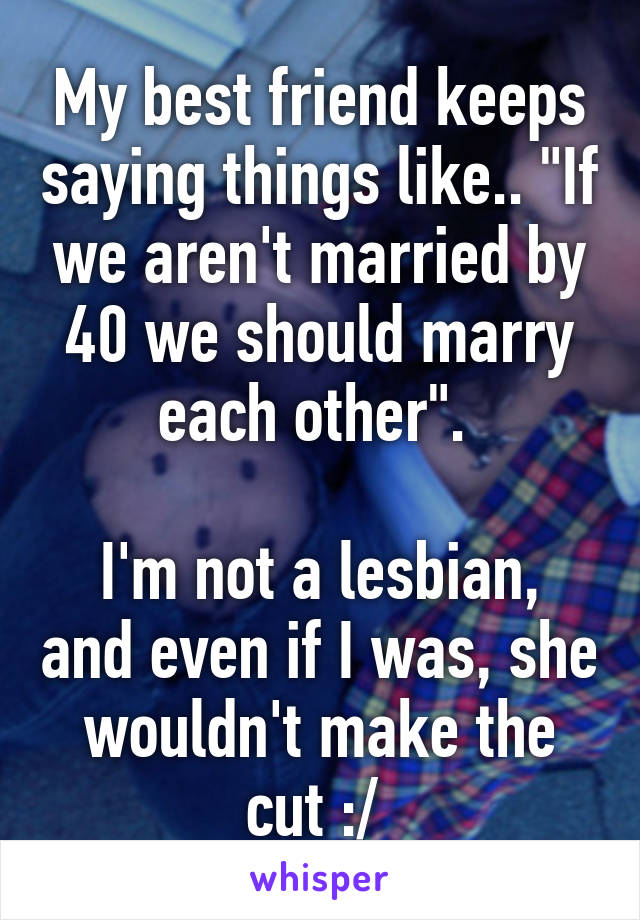 My best friend keeps saying things like.. "If we aren't married by 40 we should marry each other". 

I'm not a lesbian, and even if I was, she wouldn't make the cut :/ 