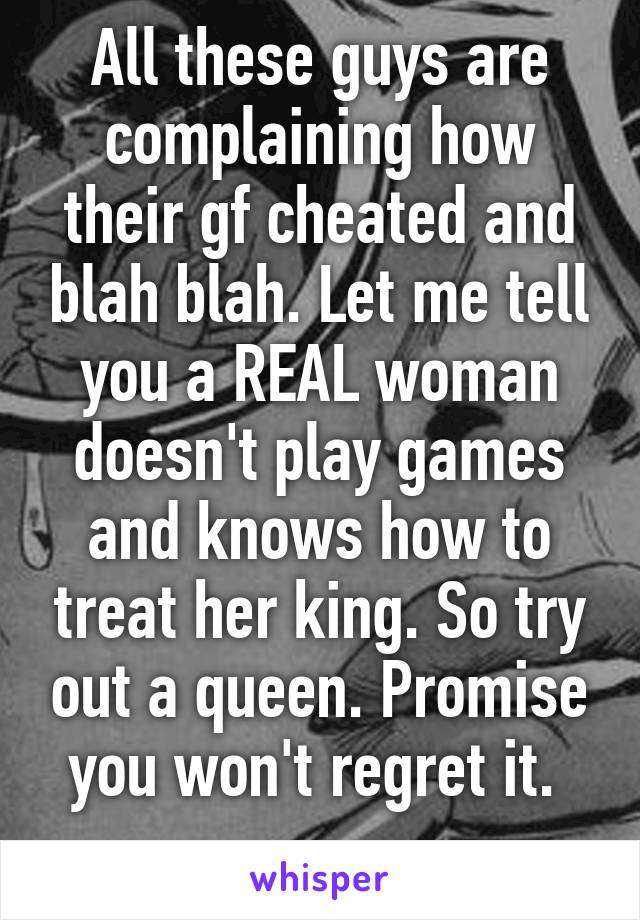 All these guys are complaining how their gf cheated and blah blah. Let me tell you a REAL woman doesn't play games and knows how to treat her king. So try out a queen. Promise you won't regret it. 
