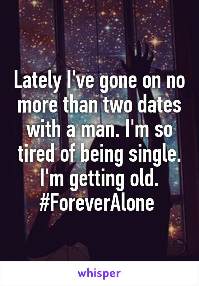 Lately I've gone on no more than two dates with a man. I'm so tired of being single. I'm getting old. #ForeverAlone 