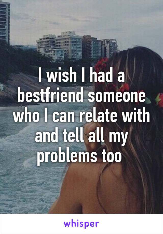 I wish I had a bestfriend someone who I can relate with and tell all my problems too 