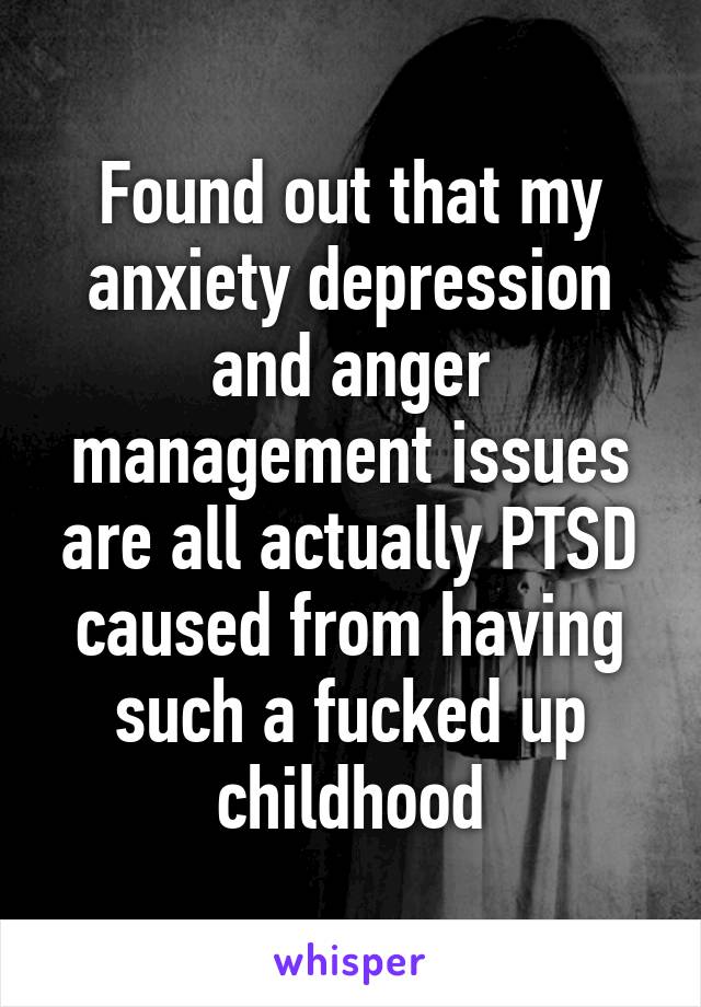 Found out that my anxiety depression and anger management issues are all actually PTSD caused from having such a fucked up childhood