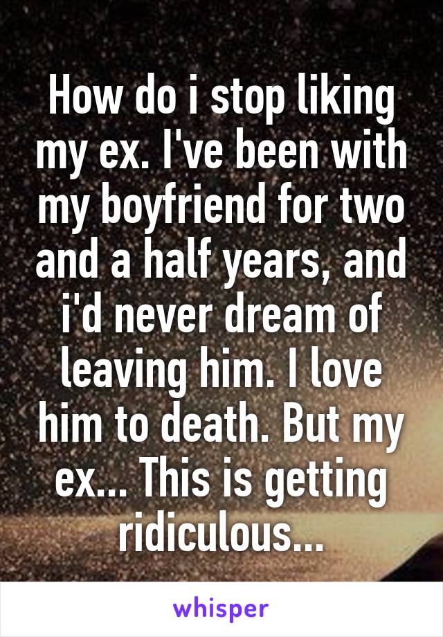 How do i stop liking my ex. I've been with my boyfriend for two and a half years, and i'd never dream of leaving him. I love him to death. But my ex... This is getting ridiculous...