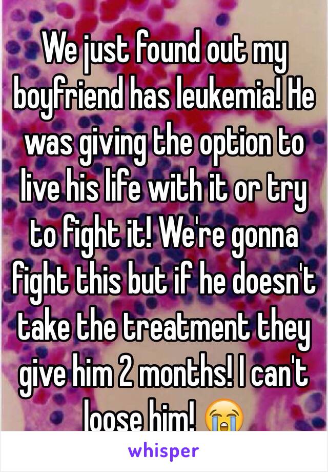 We just found out my boyfriend has leukemia! He was giving the option to live his life with it or try to fight it! We're gonna fight this but if he doesn't take the treatment they give him 2 months! I can't loose him! 😭