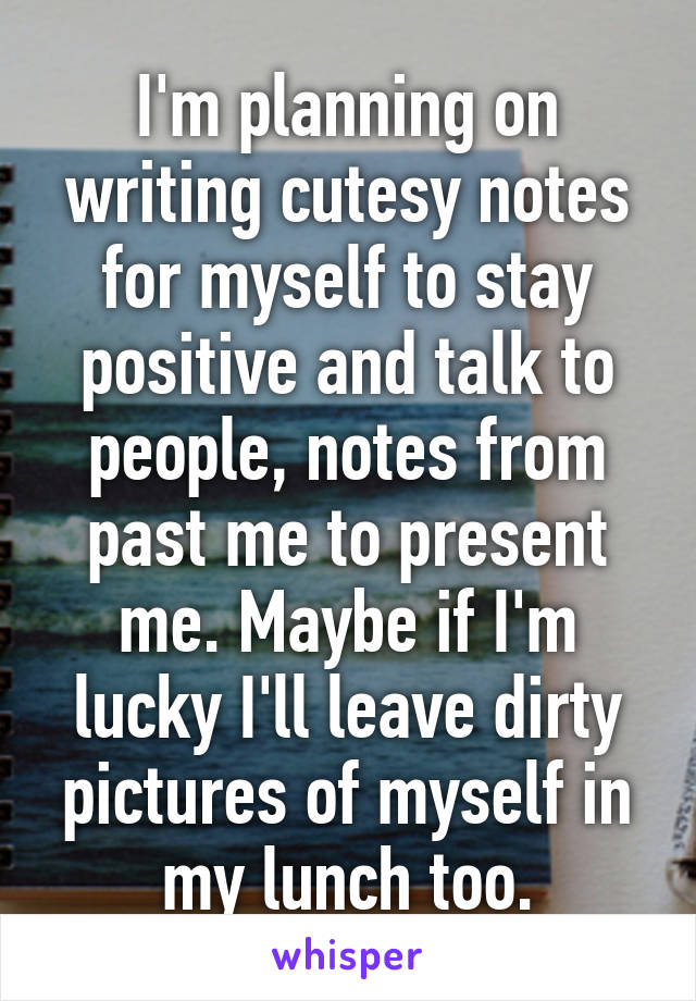 I'm planning on writing cutesy notes for myself to stay positive and talk to people, notes from past me to present me. Maybe if I'm lucky I'll leave dirty pictures of myself in my lunch too.