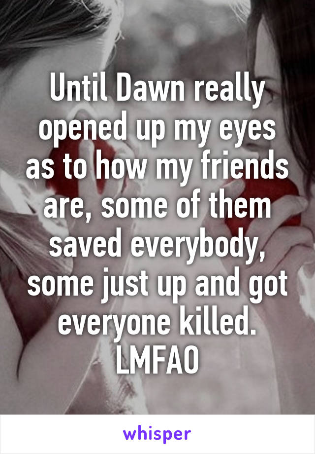 Until Dawn really opened up my eyes as to how my friends are, some of them saved everybody, some just up and got everyone killed.
LMFAO