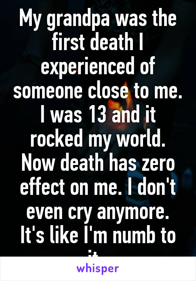 My grandpa was the first death I experienced of someone close to me. I was 13 and it rocked my world. Now death has zero effect on me. I don't even cry anymore. It's like I'm numb to it. 