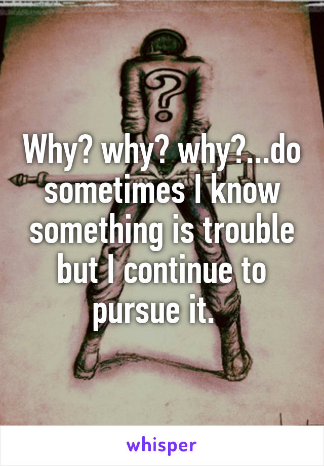 Why? why? why?...do sometimes I know something is trouble but I continue to pursue it.  