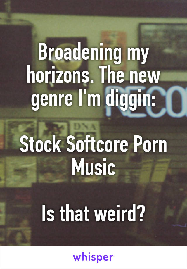 Broadening my horizons. The new genre I'm diggin:

Stock Softcore Porn Music

Is that weird?