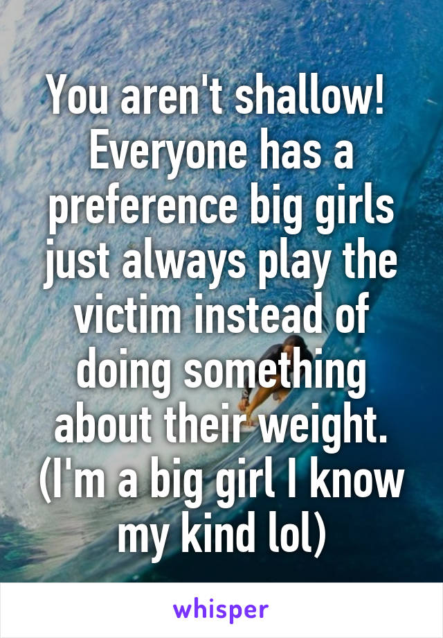 You aren't shallow!  Everyone has a preference big girls just always play the victim instead of doing something about their weight. (I'm a big girl I know my kind lol)