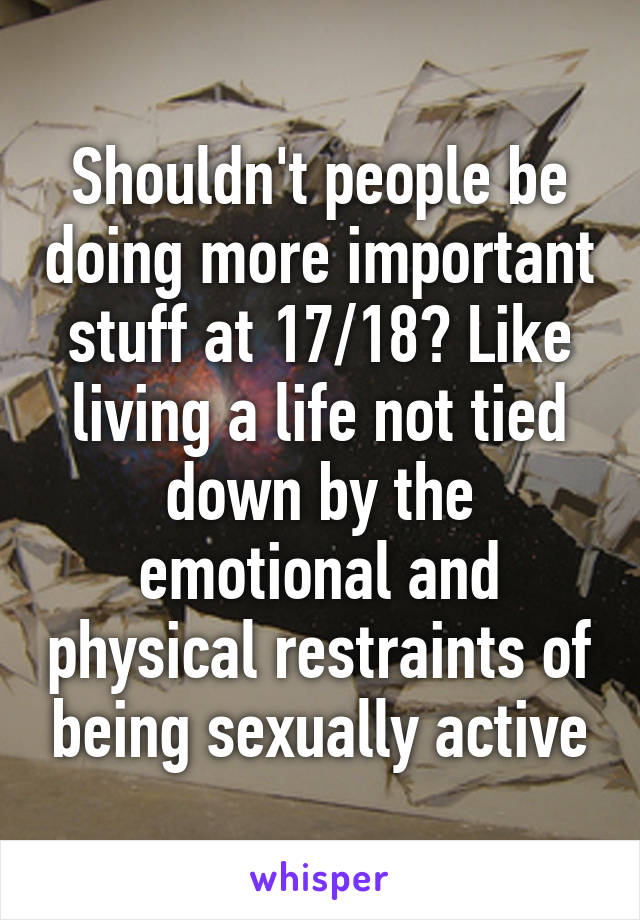 Shouldn't people be doing more important stuff at 17/18? Like living a life not tied down by the emotional and physical restraints of being sexually active