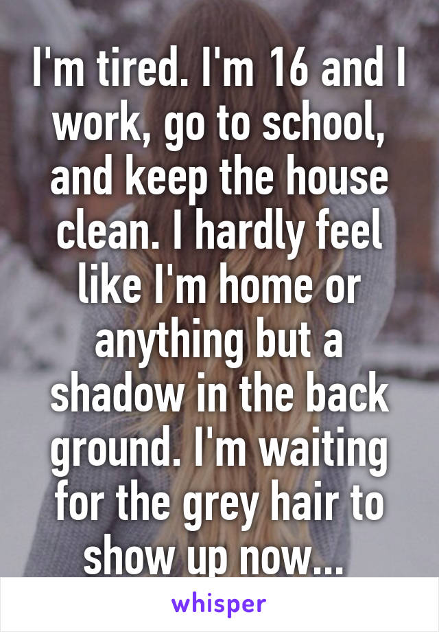 I'm tired. I'm 16 and I work, go to school, and keep the house clean. I hardly feel like I'm home or anything but a shadow in the back ground. I'm waiting for the grey hair to show up now... 