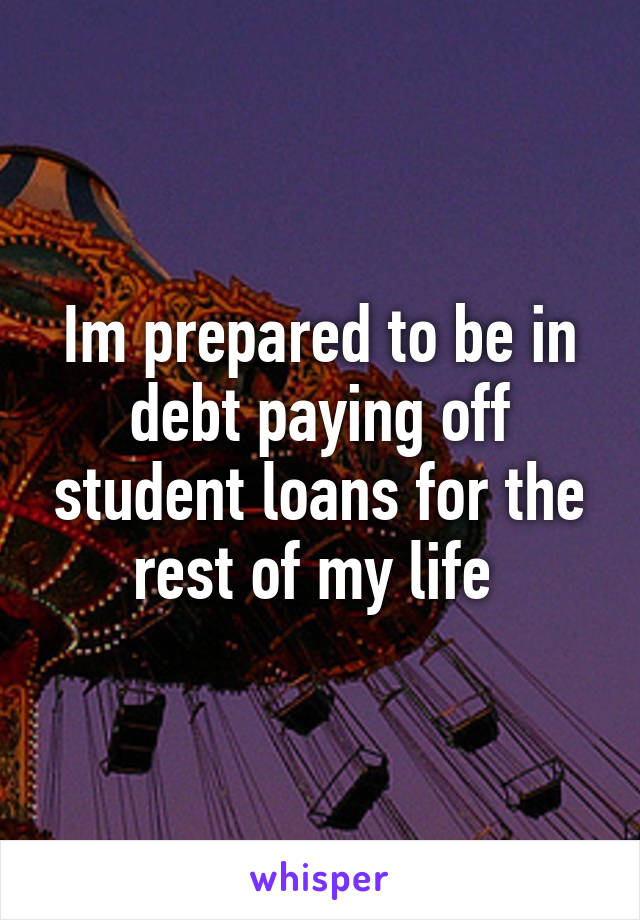 Im prepared to be in debt paying off student loans for the rest of my life 