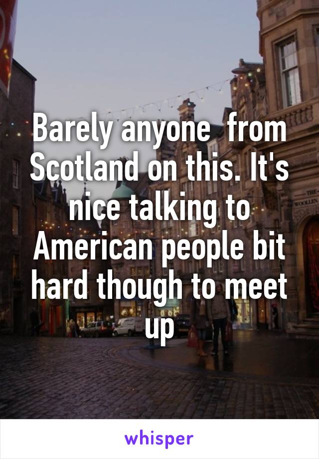 Barely anyone  from Scotland on this. It's nice talking to American people bit hard though to meet up