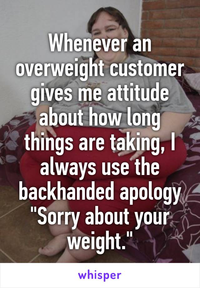 Whenever an overweight customer gives me attitude about how long things are taking, I always use the backhanded apology "Sorry about your weight."