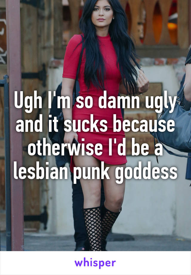 Ugh I'm so damn ugly and it sucks because otherwise I'd be a lesbian punk goddess