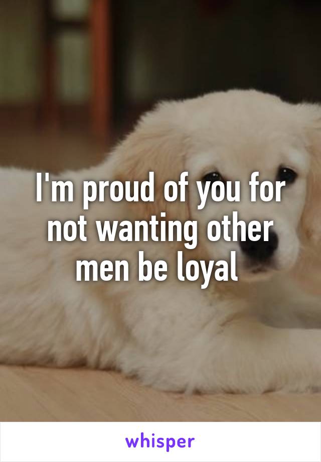 I'm proud of you for not wanting other men be loyal 