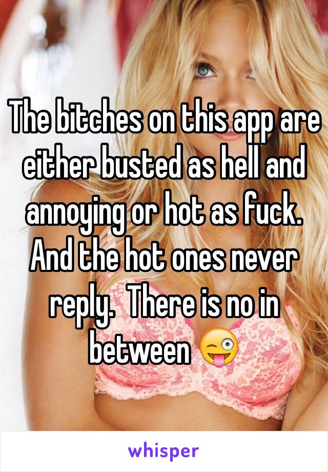 The bitches on this app are either busted as hell and annoying or hot as fuck. And the hot ones never reply.  There is no in between 😜