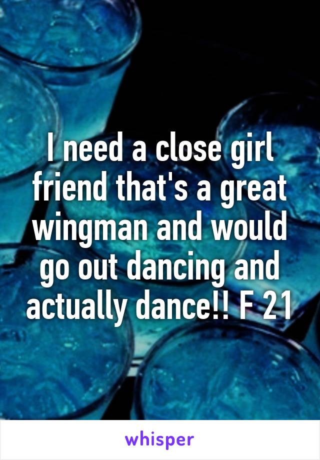 I need a close girl friend that's a great wingman and would go out dancing and actually dance!! F 21