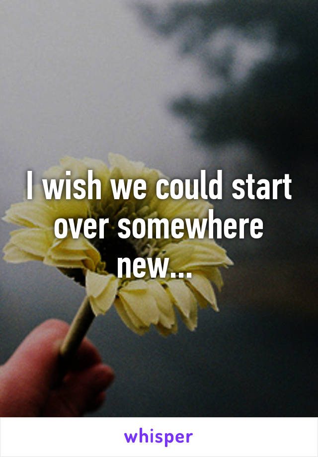 I wish we could start over somewhere new... 