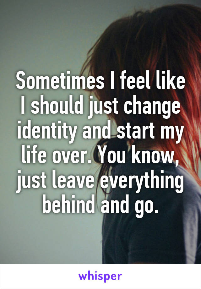 Sometimes I feel like I should just change identity and start my life over. You know, just leave everything behind and go.