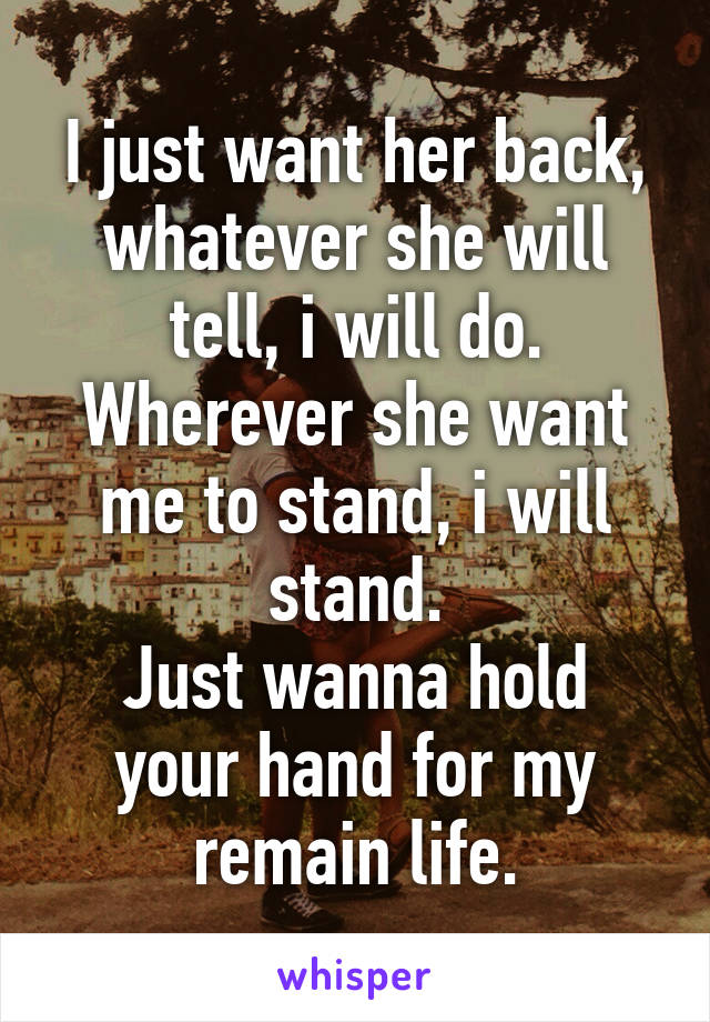 I just want her back, whatever she will tell, i will do.
Wherever she want me to stand, i will stand.
Just wanna hold your hand for my remain life.