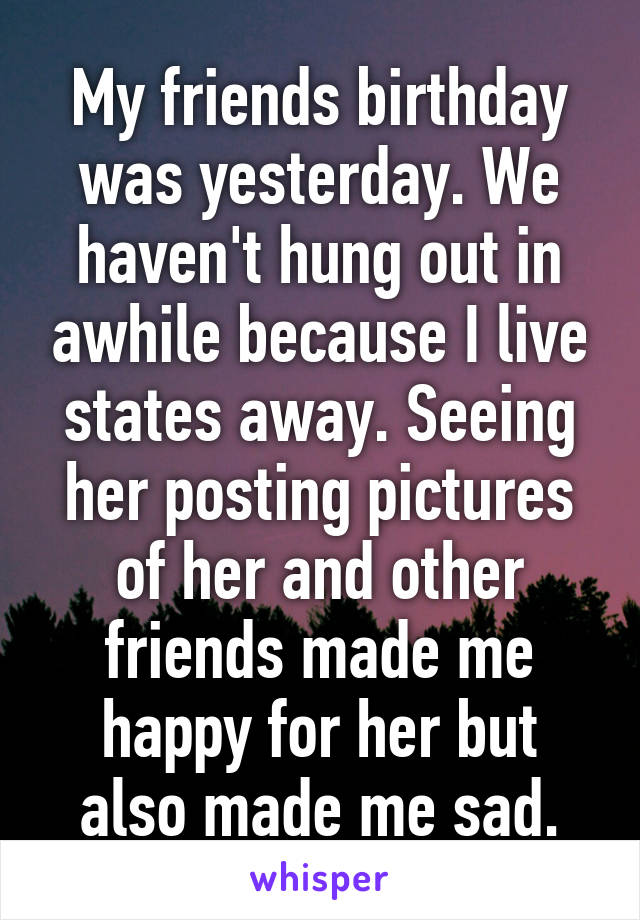 My friends birthday was yesterday. We haven't hung out in awhile because I live states away. Seeing her posting pictures of her and other friends made me happy for her but also made me sad.