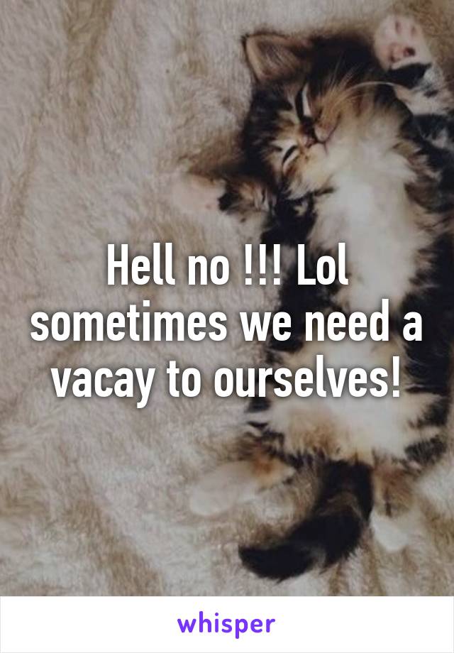 Hell no !!! Lol sometimes we need a vacay to ourselves!