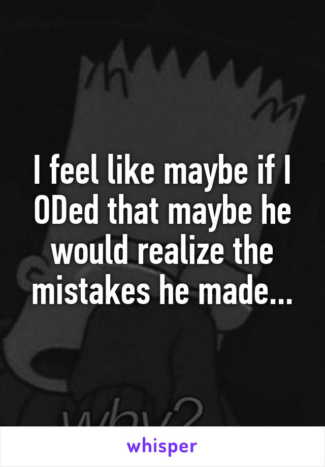 I feel like maybe if I ODed that maybe he would realize the mistakes he made...