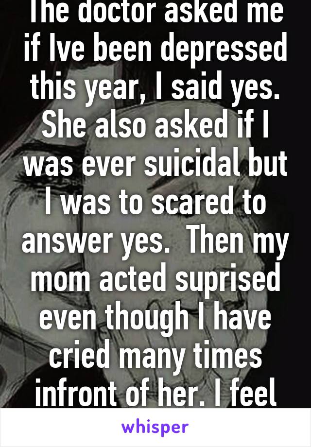 The doctor asked me if Ive been depressed this year, I said yes. She also asked if I was ever suicidal but I was to scared to answer yes.  Then my mom acted suprised even though I have cried many times infront of her. I feel like is so ignorant. 