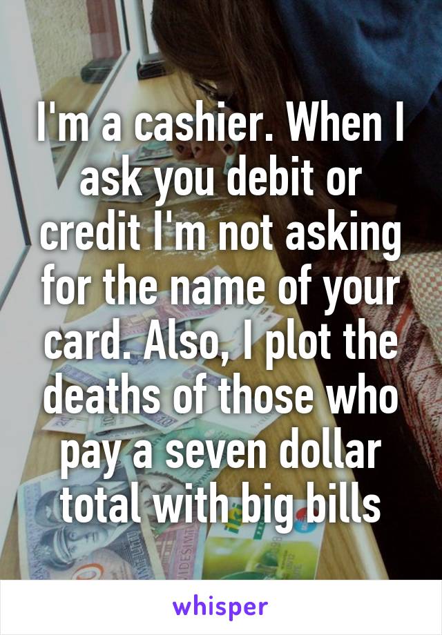 I'm a cashier. When I ask you debit or credit I'm not asking for the name of your card. Also, I plot the deaths of those who pay a seven dollar total with big bills