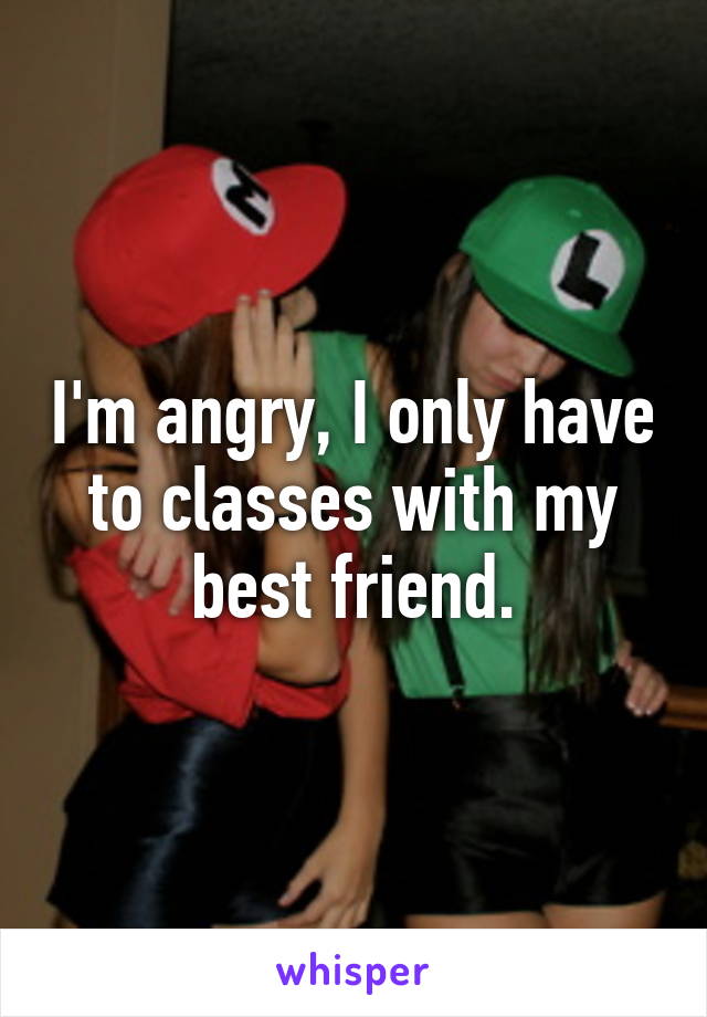 I'm angry, I only have to classes with my best friend.