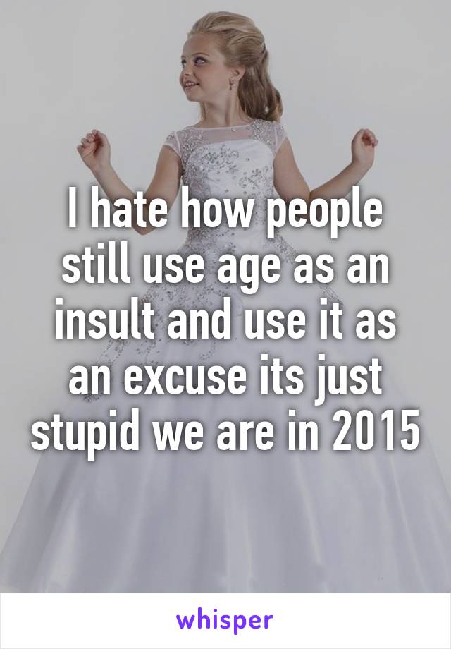 I hate how people still use age as an insult and use it as an excuse its just stupid we are in 2015