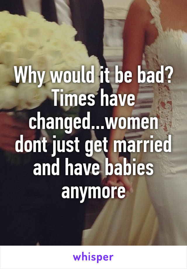 Why would it be bad? Times have changed...women dont just get married and have babies anymore