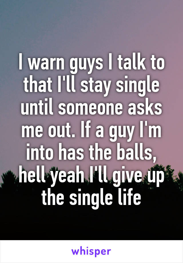 I warn guys I talk to that I'll stay single until someone asks me out. If a guy I'm into has the balls, hell yeah I'll give up the single life