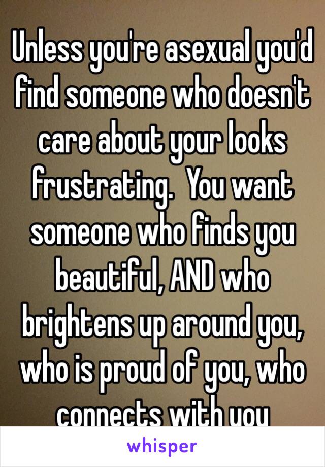 Unless you're asexual you'd find someone who doesn't care about your looks frustrating.  You want someone who finds you beautiful, AND who brightens up around you, who is proud of you, who connects with you