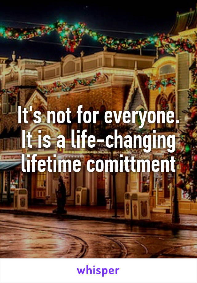 It's not for everyone. It is a life-changing lifetime comittment